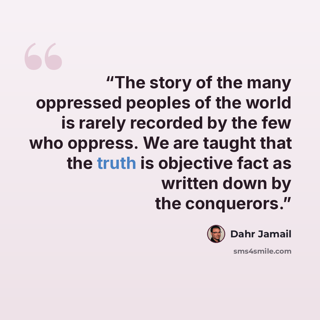 “The story of the many oppressed peoples of the world is rarely recorded by the few who oppress. We are taught that the truth is objective fact as written down by the conquerors.” quote by Dahr Jamail