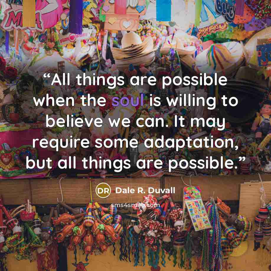 “All things are possible when the soul is willing to believe we can. It may require some adaptation, but all things are possible.” quote by Dale R. Duvall