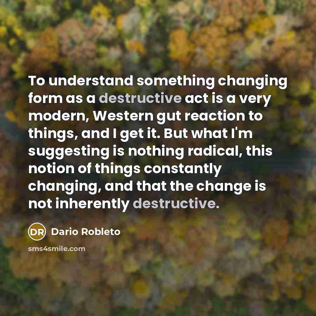 “To understand something changing form as a destructive act is a very modern, Western gut reaction to things, and I get it. But what I'm suggesting is nothing radical, this notion of things constantly changing, and that the change is not inherently destructive.” quote by Dario Robleto