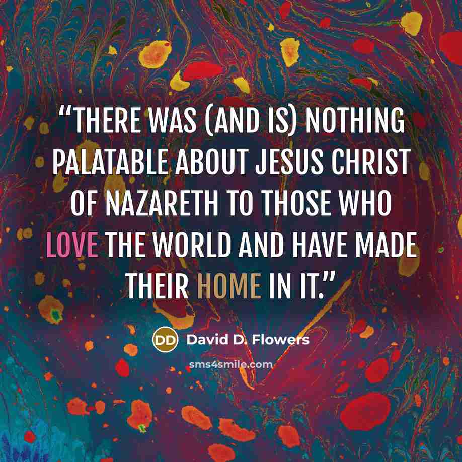 “There was (and is) nothing palatable about Jesus Christ of Nazareth to those who love the world and have made their home in it.” quote by David D. Flowers
