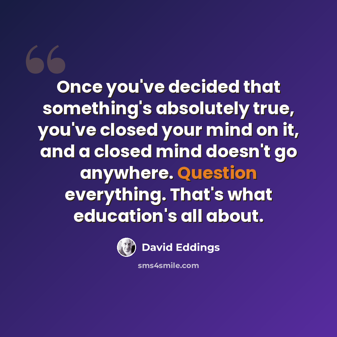 “Once you've decided that something's absolutely true, you've closed your mind on it, and a closed mind doesn't go anywhere. Question everything. That's what education's all about.” quote by David Eddings
