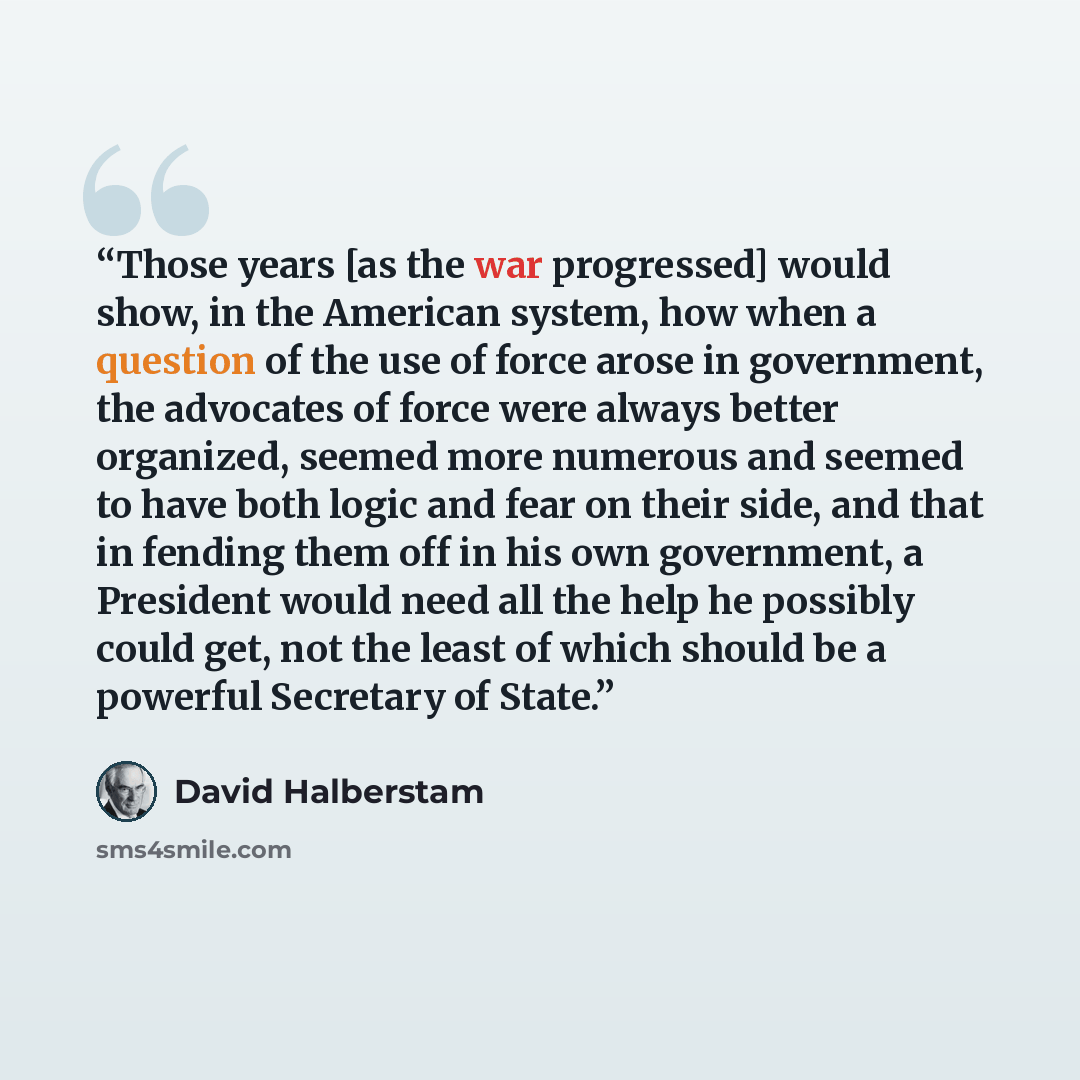 “Those years [as the war progressed] would show, in the American system, how when a question of the use of force arose in government, the advocates of force were always better organized, seemed more numerous and seemed to have both logic and fear on their side, and that in fending them off in his…” quote by David Halberstam