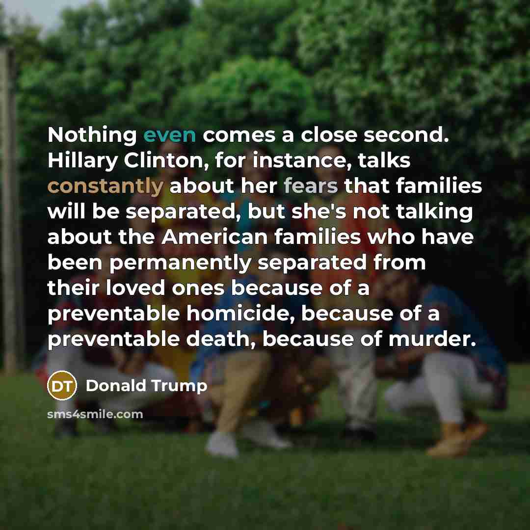 “Nothing even comes a close second. Hillary Clinton, for instance, talks constantly about her fears that families will be separated, but she's not talking about the American families who have been permanently separated from their loved ones because of a preventable homicide, because of a…” quote by Donald Trump