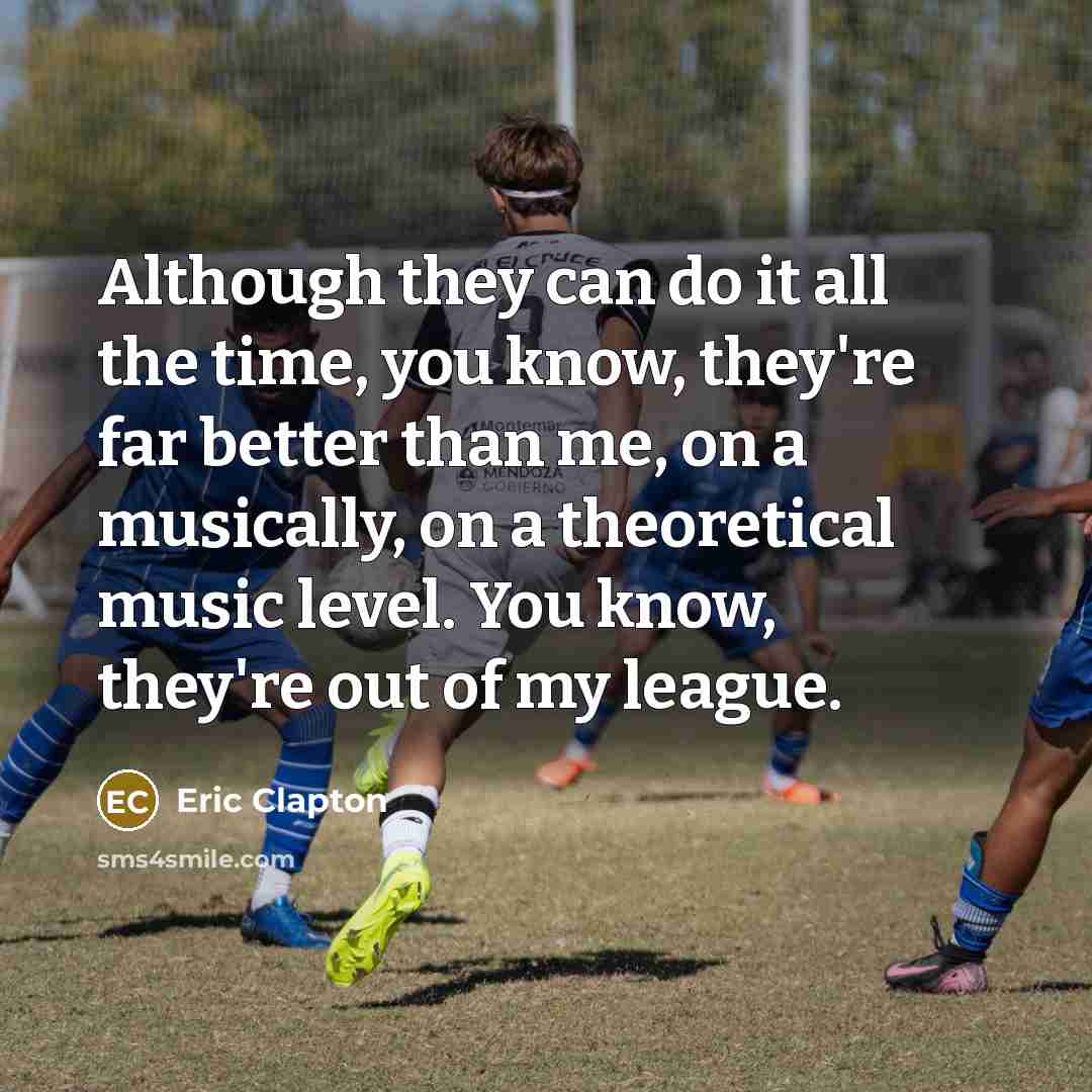 “Although they can do it all the time, you know, they're far better than me, on a musically, on a theoretical music level. You know, they're out of my league.” quote by Eric Clapton