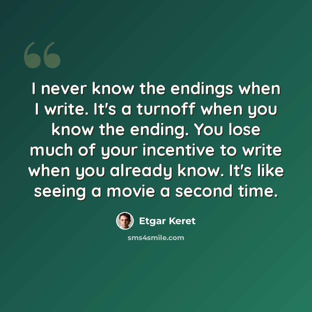 “I never know the endings when I write. It's a turnoff when you know the ending. You lose much of your incentive to write when you already know. It's like seeing a movie a second time.” quote by Etgar Keret
