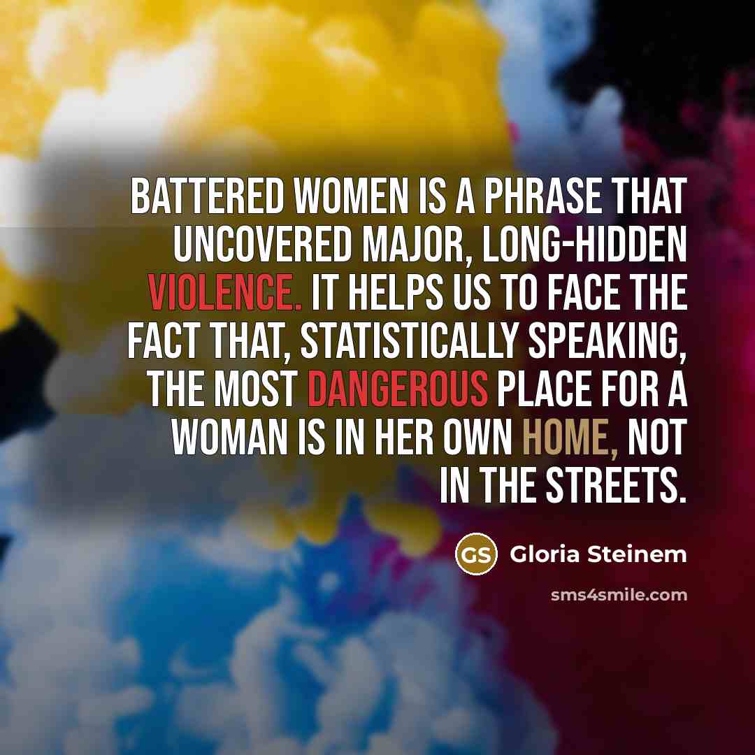 “Battered women is a phrase that uncovered major, long-hidden violence. It helps us to face the fact that, statistically speaking, the most dangerous place for a woman is in her own home, not in the streets.” quote by Gloria Steinem