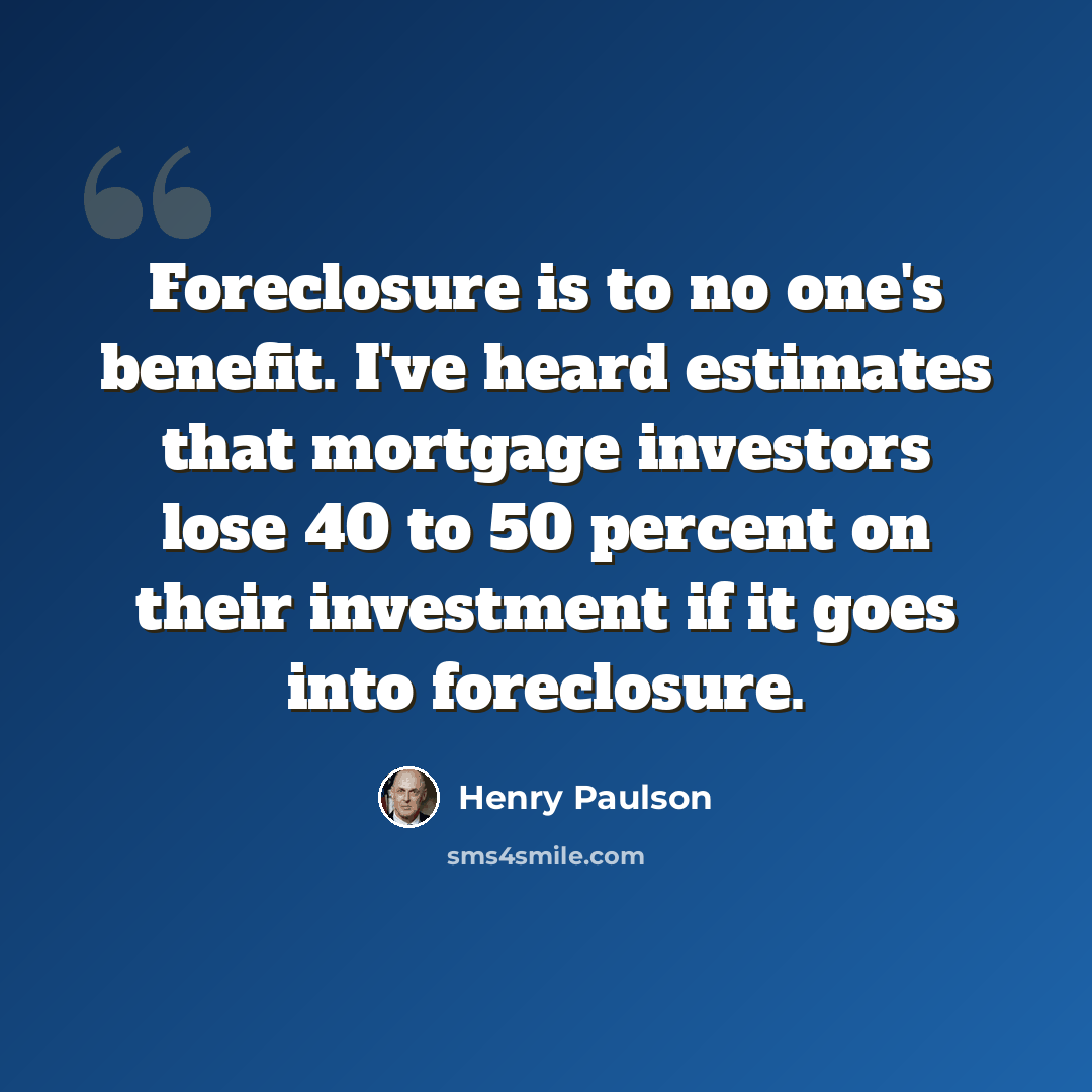 “Foreclosure is to no one's benefit. I've heard estimates that mortgage investors lose 40 to 50 percent on their investment if it goes into foreclosure.” quote by Henry Paulson