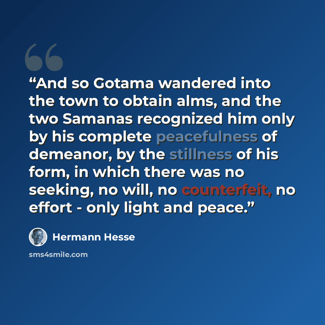 “And so Gotama wandered into the town to obtain alms, and the two Samanas recognized him only by his complete peacefulness of demeanor, by the stillness of his form, in which there was no seeking, no will, no counterfeit, no effort - only light and peace.” quote by Hermann Hesse