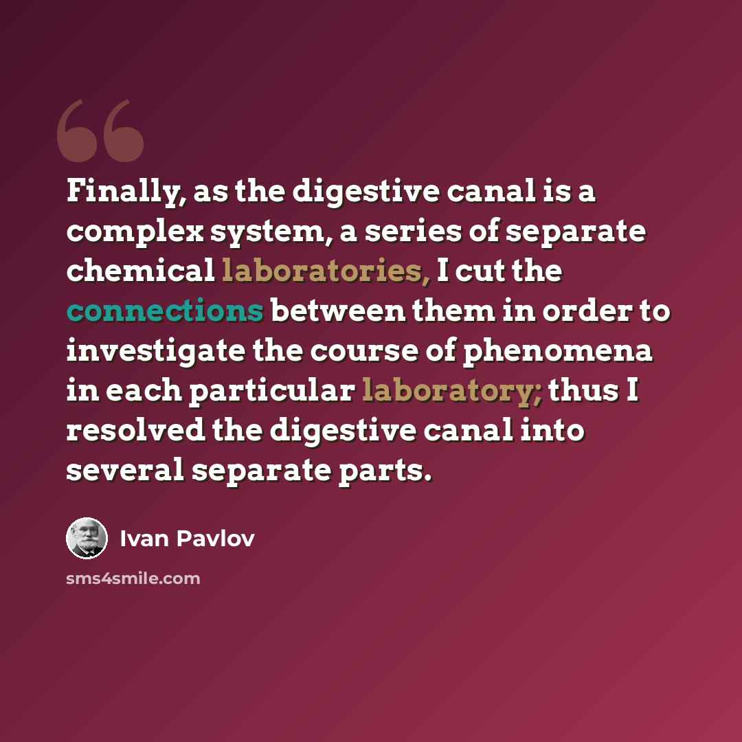 “Finally, as the digestive canal is a complex system, a series of separate chemical laboratories, I cut the connections between them in order to investigate the course of phenomena in each particular laboratory; thus I resolved the digestive canal into several separate parts.” quote by Ivan Pavlov