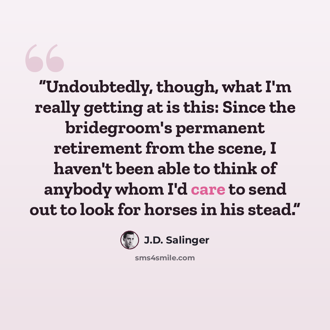 “Undoubtedly, though, what I'm really getting at is this: Since the bridegroom's permanent retirement from the scene, I haven't been able to think of anybody whom I'd care to send out to look for horses in his stead.” quote by J.D. Salinger