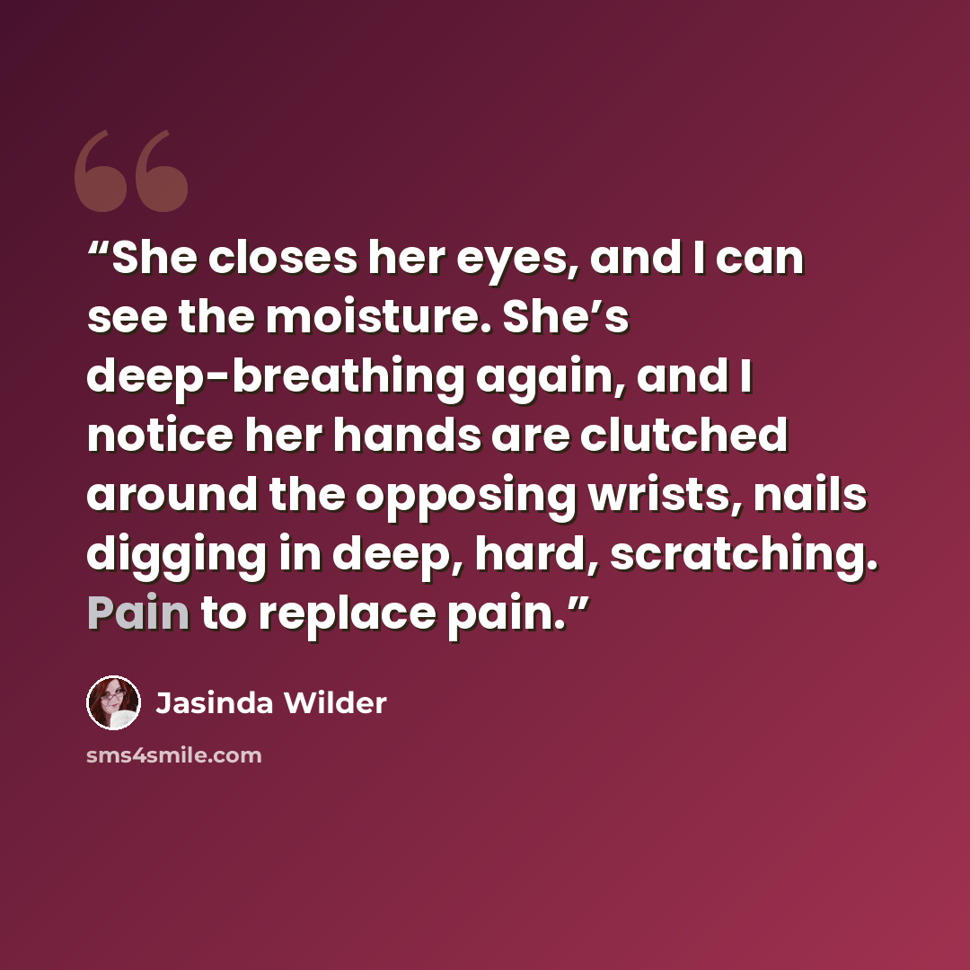 “She closes her eyes, and I can see the moisture. She’s deep-breathing again, and I notice her hands are clutched around the opposing wrists, nails digging in deep, hard, scratching. Pain to replace pain.” quote by Jasinda Wilder