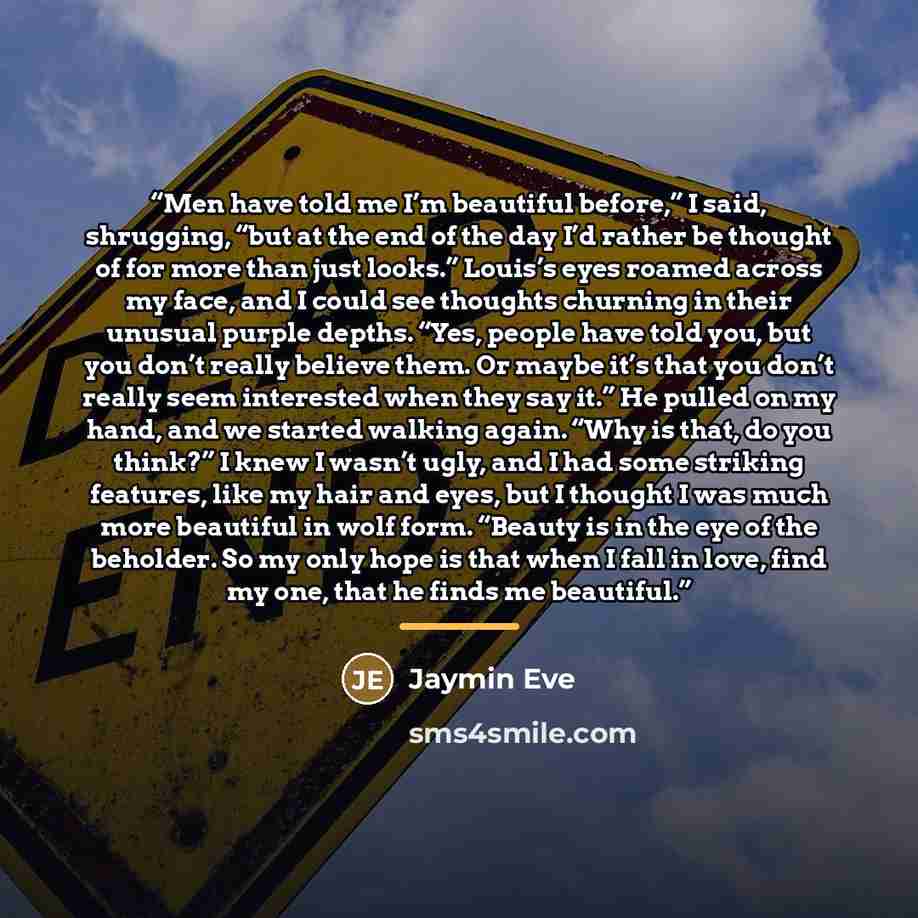 “Men have told me I’m beautiful before,” I said, shrugging, “but at the end of the day I’d rather be thought of for more than just looks.” Louis’s eyes roamed across my face, and I could see thoughts churning in their unusual purple depths. “Yes, people have told you, but you don’t really believe…” quote by Jaymin Eve