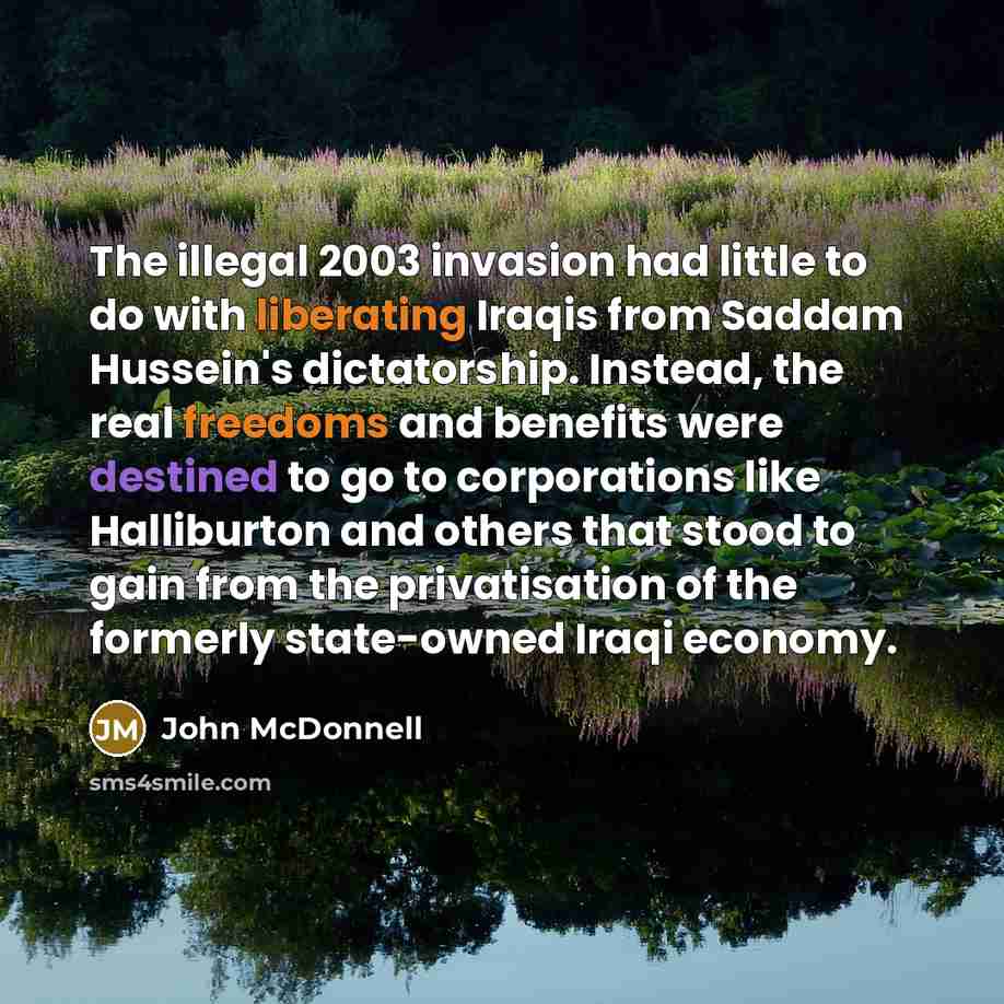 “The illegal 2003 invasion had little to do with liberating Iraqis from Saddam Hussein's dictatorship. Instead, the real freedoms and benefits were destined to go to corporations like Halliburton and others that stood to gain from the privatisation of the formerly state-owned Iraqi economy.” quote by John McDonnell