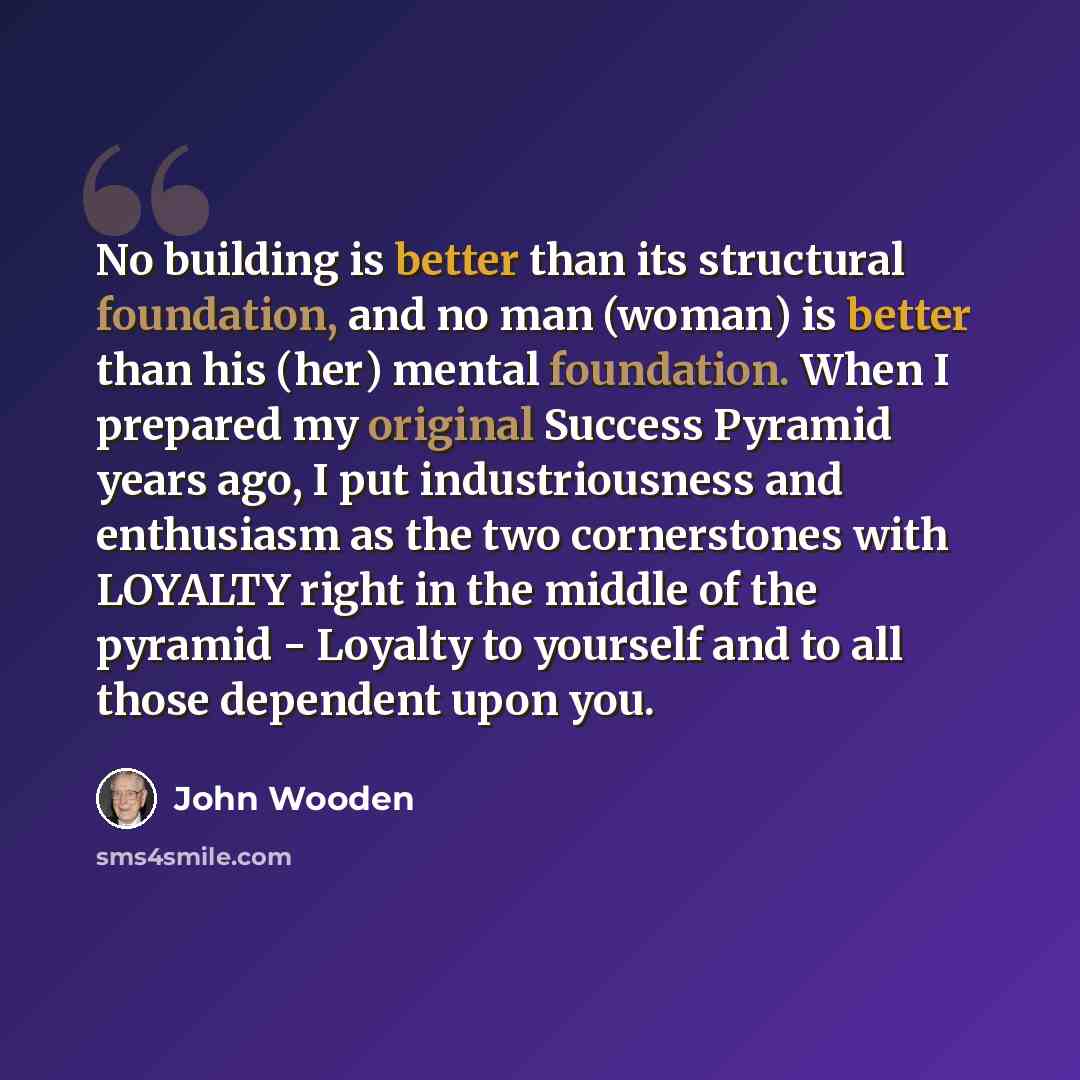 “No building is better than its structural foundation, and no man (woman) is better than his (her) mental foundation. When I prepared my original Success Pyramid years ago, I put industriousness and enthusiasm as the two cornerstones with LOYALTY right in the middle of the pyramid - Loyalty to…” quote by John Wooden