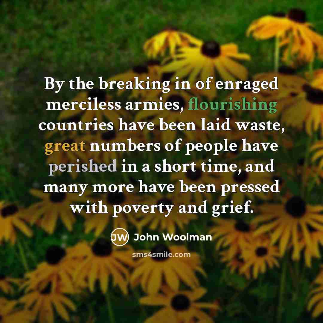 “By the breaking in of enraged merciless armies, flourishing countries have been laid waste, great numbers of people have perished in a short time, and many more have been pressed with poverty and grief.” quote by John Woolman