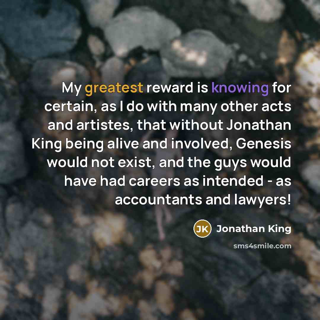 “My greatest reward is knowing for certain, as I do with many other acts and artistes, that without Jonathan King being alive and involved, Genesis would not exist, and the guys would have had careers as intended - as accountants and lawyers!” quote by Jonathan King