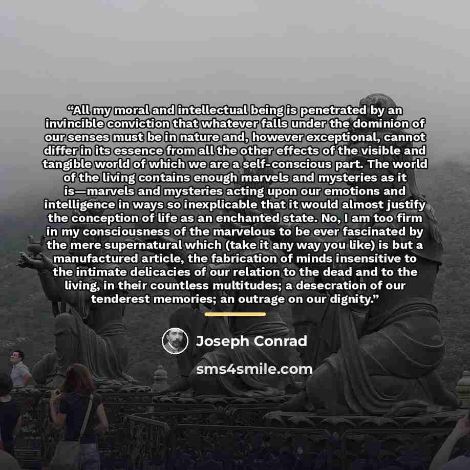 “All my moral and intellectual being is penetrated by an invincible conviction that whatever falls under the dominion of our senses must be in nature and, however exceptional, cannot differ in its essence from all the other effects of the visible and tangible world of which we are a self-conscious…” quote by Joseph Conrad