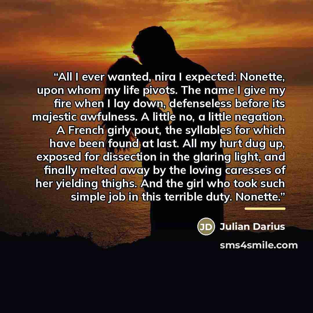 “All I ever wanted, nira I expected: Nonette, upon whom my life pivots. The name I give my fire when I lay down, defenseless before its majestic awfulness. A little no, a little negation. A French girly pout, the syllables for which have been found at last. All my hurt dug up, exposed for…” quote by Julian Darius