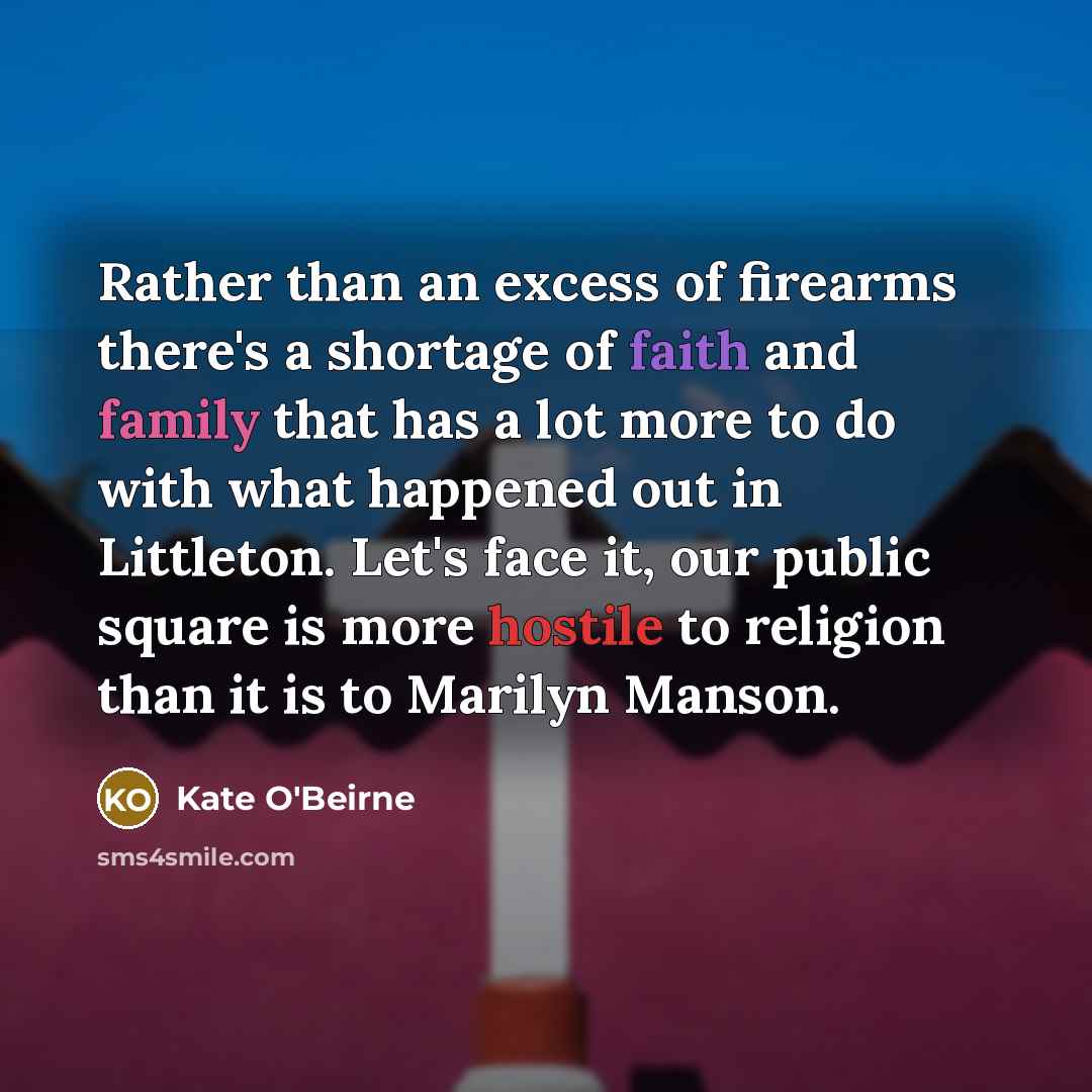 “Rather than an excess of firearms there's a shortage of faith and family that has a lot more to do with what happened out in Littleton. Let's face it, our public square is more hostile to religion than it is to Marilyn Manson.” quote by Kate O'Beirne