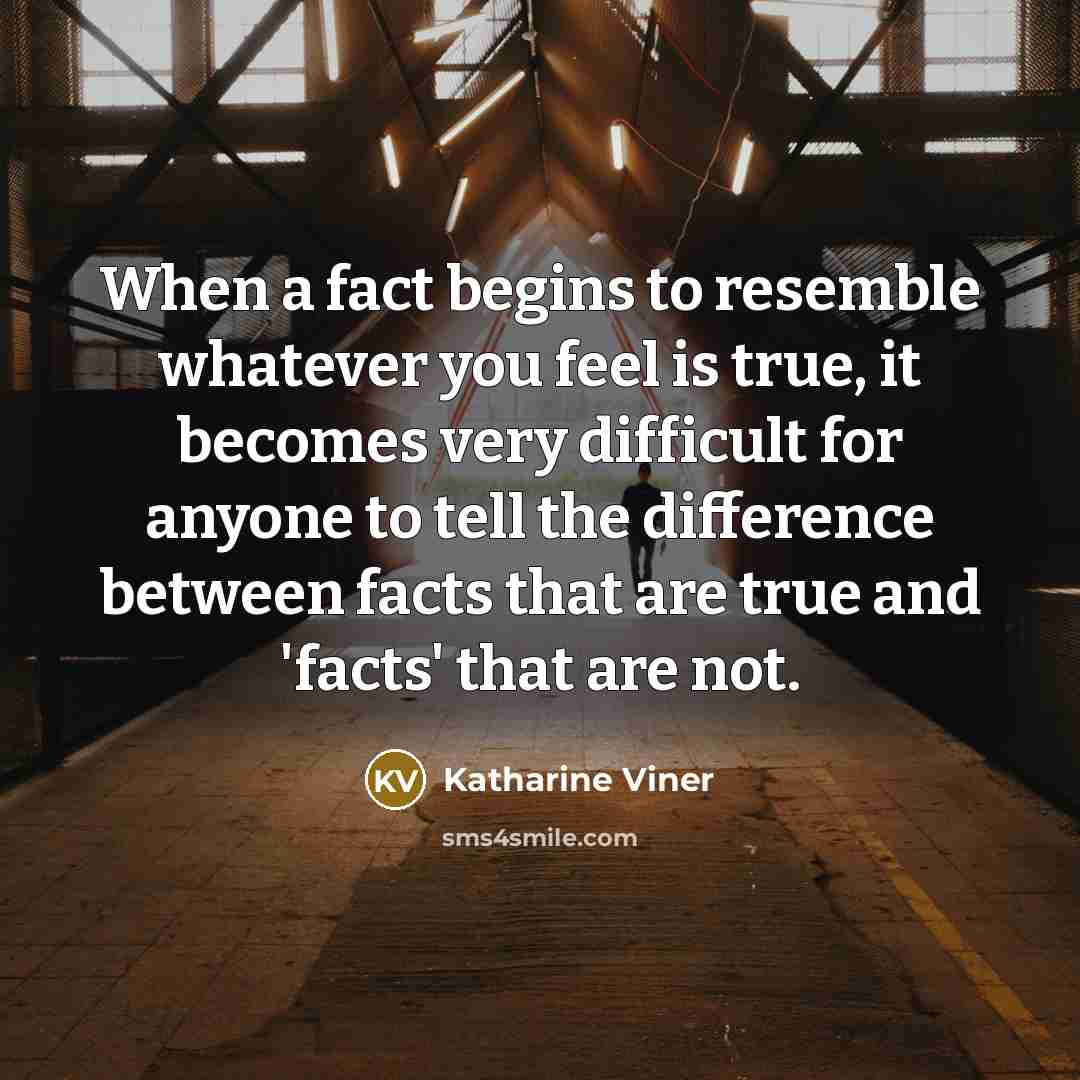 “When a fact begins to resemble whatever you feel is true, it becomes very difficult for anyone to tell the difference between facts that are true and 'facts' that are not.” quote by Katharine Viner