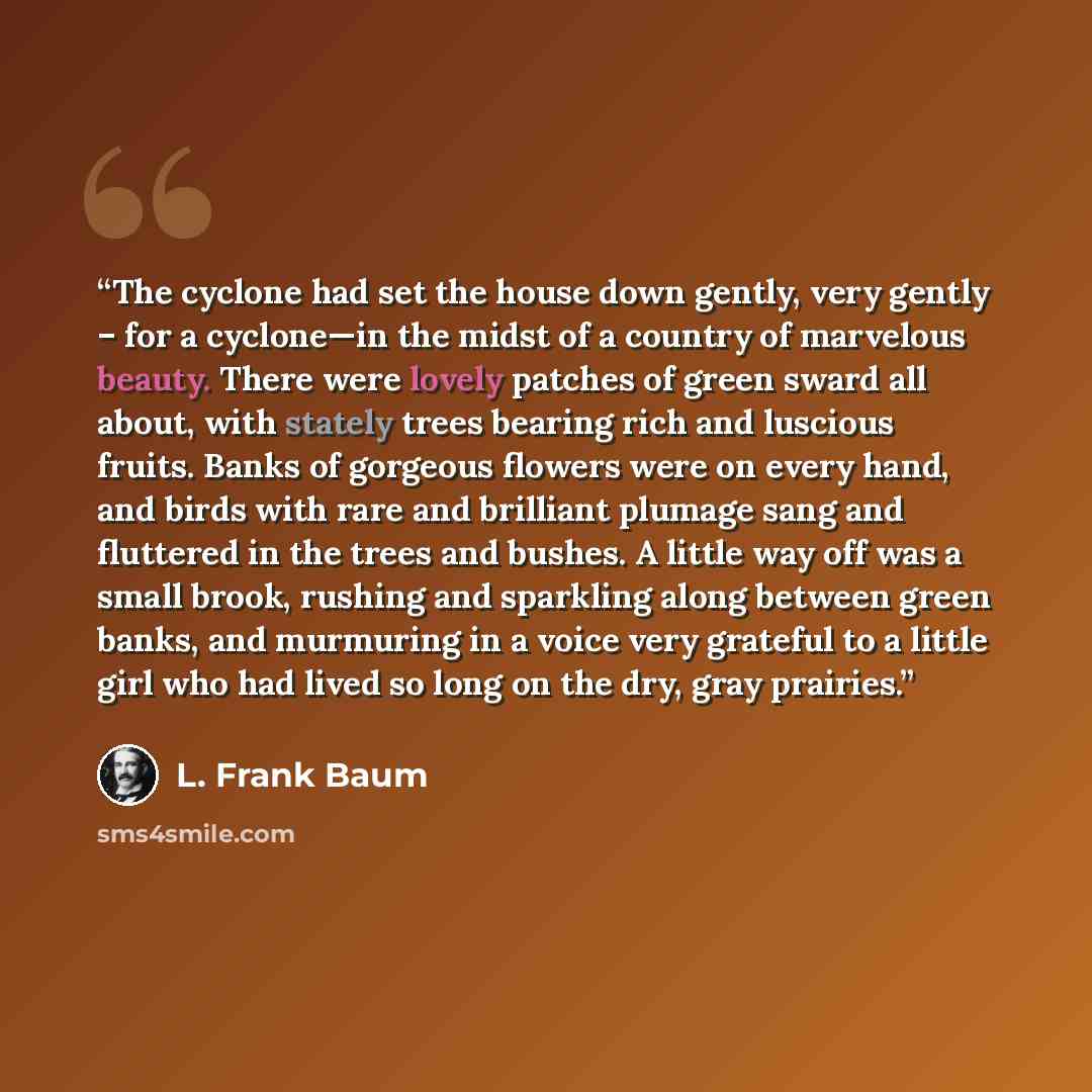 “The cyclone had set the house down gently, very gently – for a cyclone—in the midst of a country of marvelous beauty. There were lovely patches of green sward all about, with stately trees bearing rich and luscious fruits. Banks of gorgeous flowers were on every hand, and birds with rare and…” quote by L. Frank Baum