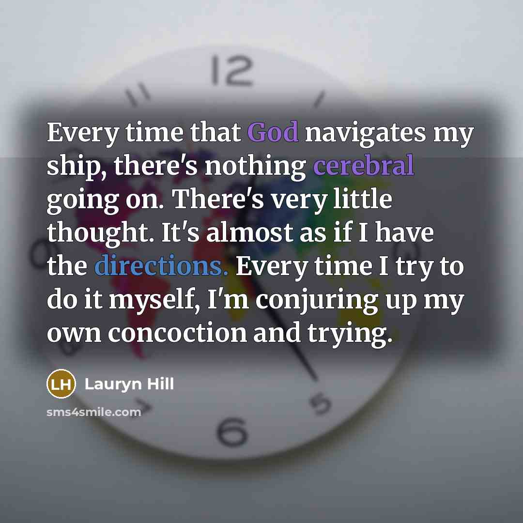 “Every time that God navigates my ship, there's nothing cerebral going on. There's very little thought. It's almost as if I have the directions. Every time I try to do it myself, I'm conjuring up my own concoction and trying.” quote by Lauryn Hill