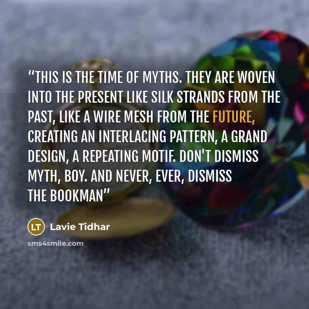 “This is the time of myths. They are woven into the present like silk strands from the past, like a wire mesh from the future, creating an interlacing pattern, a grand design, a repeating motif. Don't dismiss myth, boy. And never, ever, dismiss the Bookman” quote by Lavie Tidhar