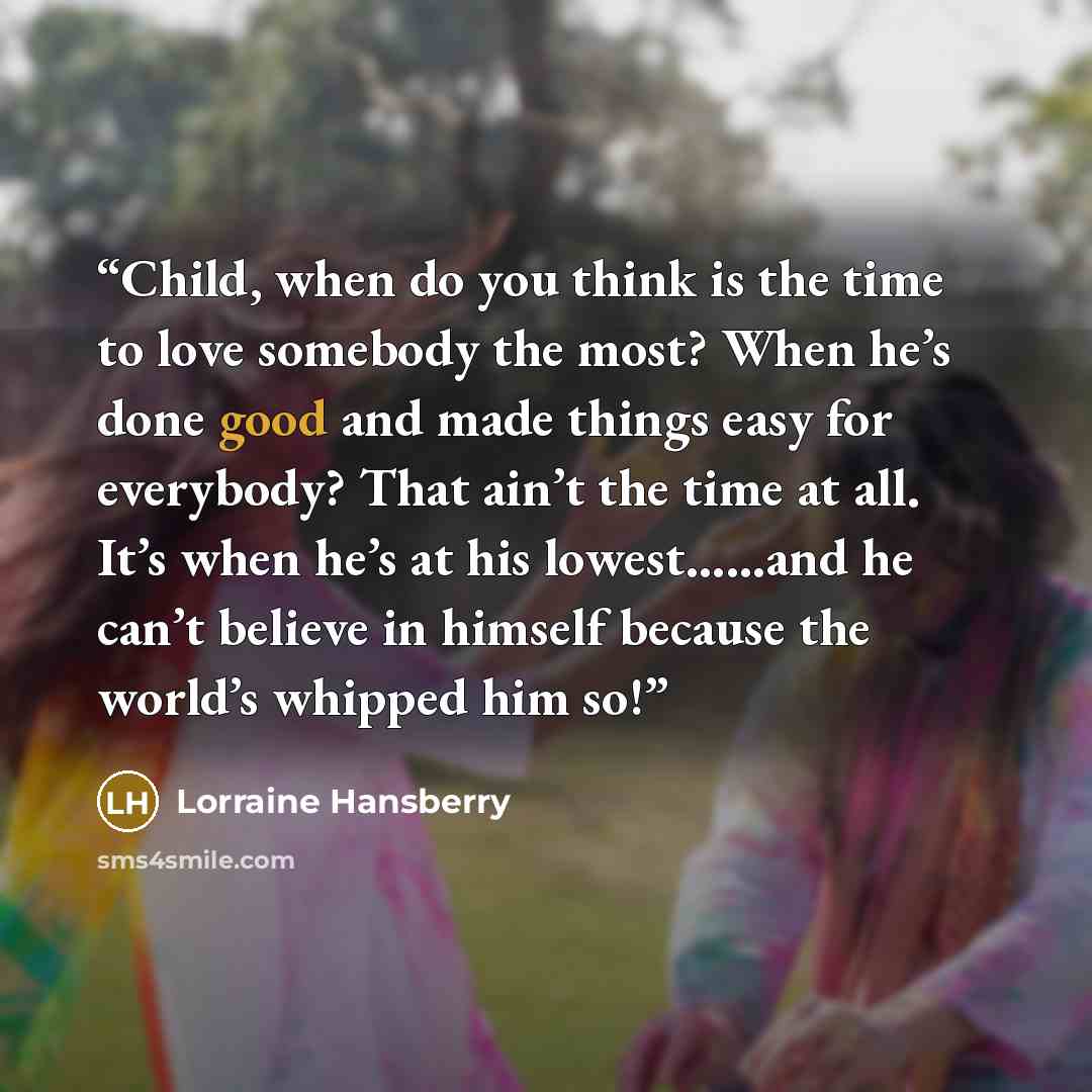 “Child, when do you think is the time to love somebody the most? When he’s done good and made things easy for everybody? That ain’t the time at all. It’s when he’s at his lowest……and he can’t believe in himself because the world’s whipped him so!” quote by Lorraine Hansberry