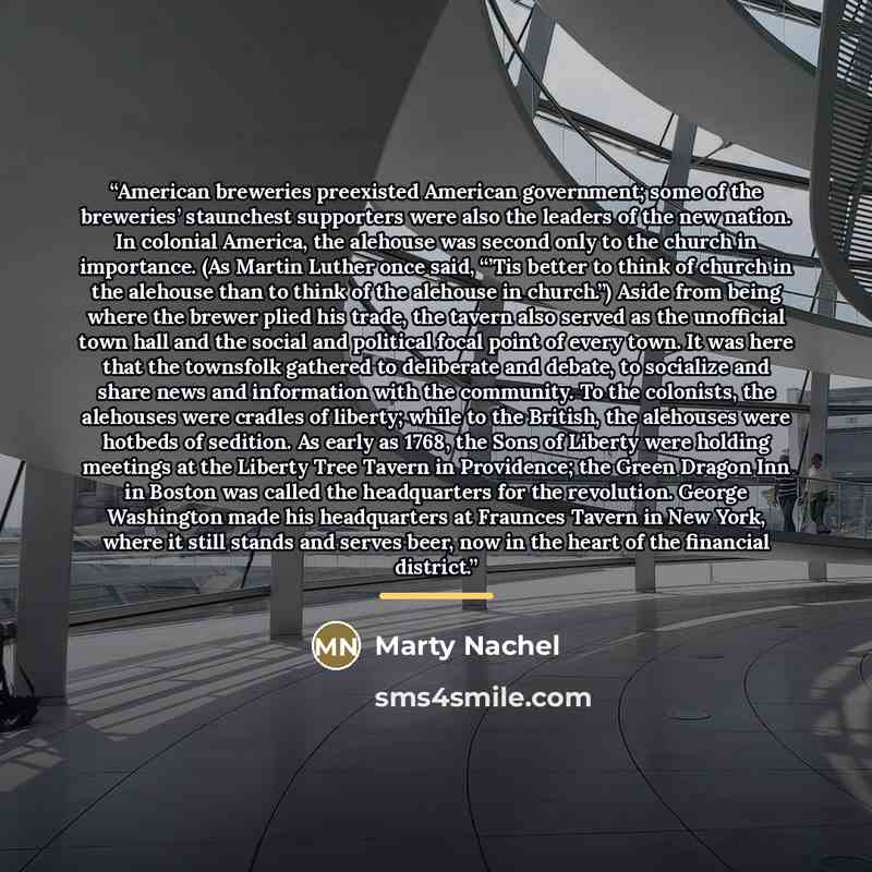 “American breweries preexisted American government; some of the breweries’ staunchest supporters were also the leaders of the new nation. In colonial America, the alehouse was second only to the church in importance. (As Martin Luther once said, “’Tis better to think of church in the alehouse than…” quote by Marty Nachel