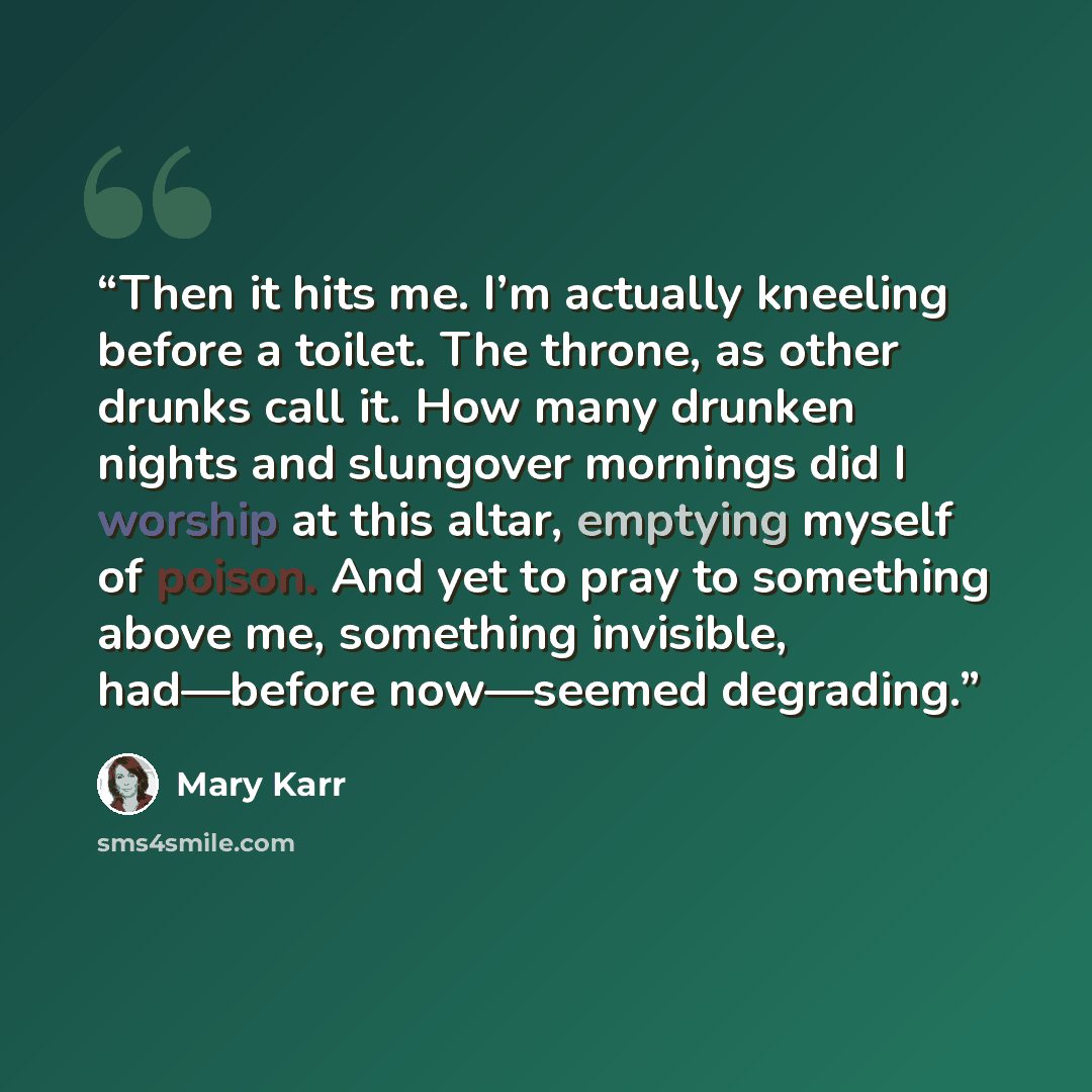 “Then it hits me. I’m actually kneeling before a toilet. The throne, as other drunks call it. How many drunken nights and slungover mornings did I worship at this altar, emptying myself of poison. And yet to pray to something above me, something invisible, had—before now—seemed degrading.” quote by Mary Karr