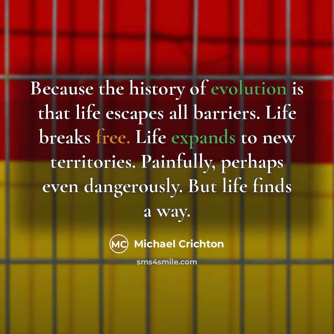 “Because the history of evolution is that life escapes all barriers. Life breaks free. Life expands to new territories. Painfully, perhaps even dangerously. But life finds a way.” quote by Michael Crichton