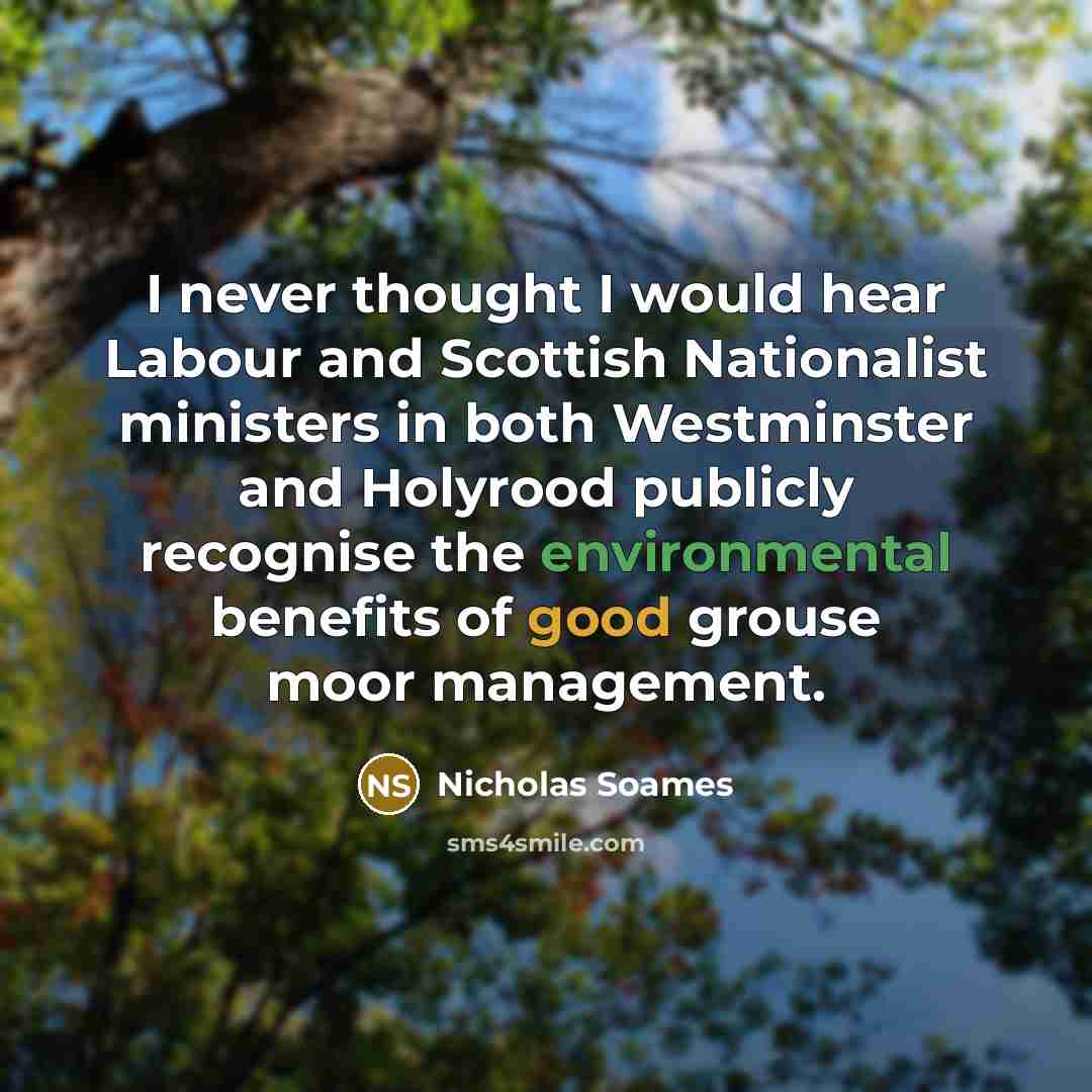 “I never thought I would hear Labour and Scottish Nationalist ministers in both Westminster and Holyrood publicly recognise the environmental benefits of good grouse moor management.” quote by Nicholas Soames