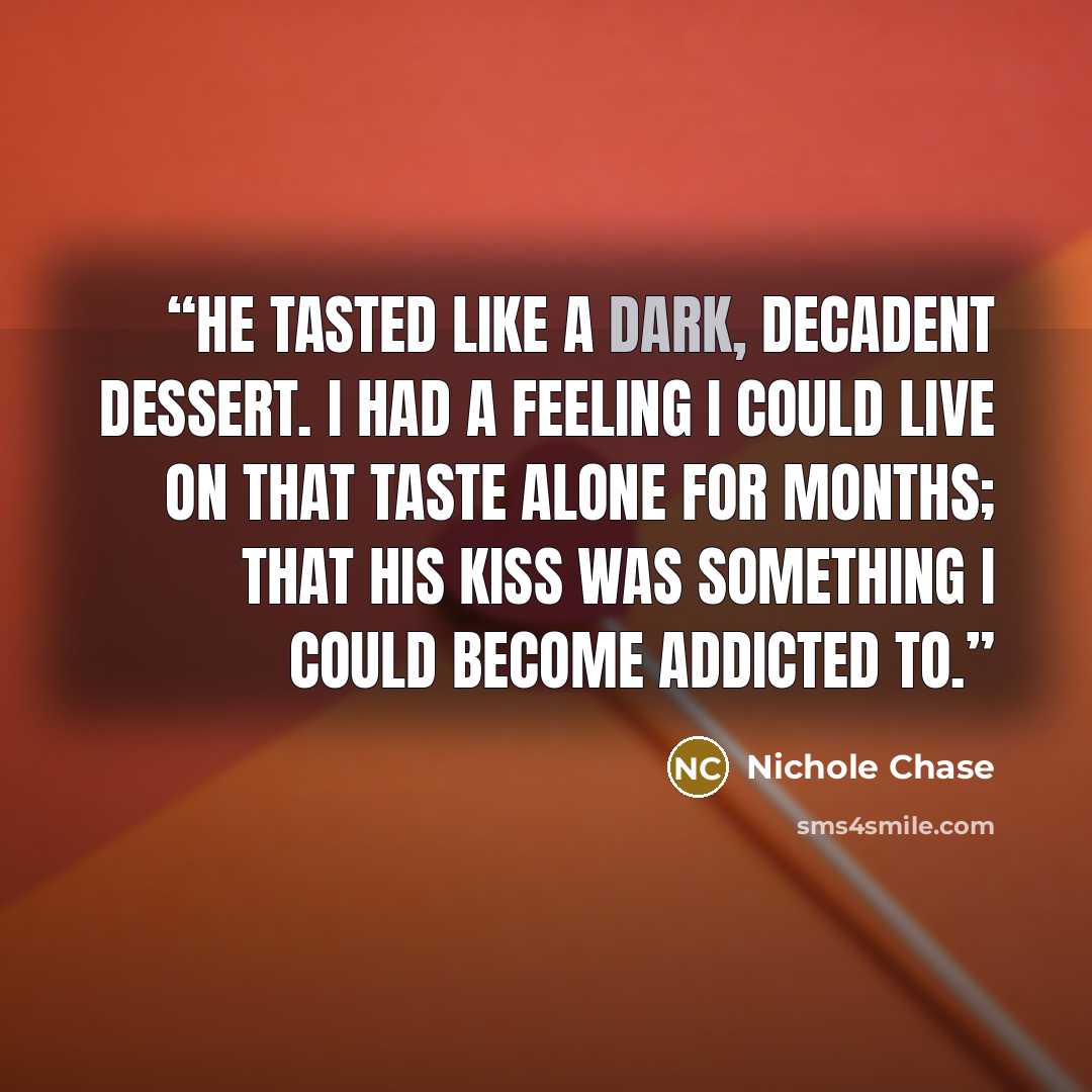 “He tasted like a dark, decadent dessert. I had a feeling I could live on that taste alone for months; that his kiss was something I could become addicted to.” quote by Nichole Chase