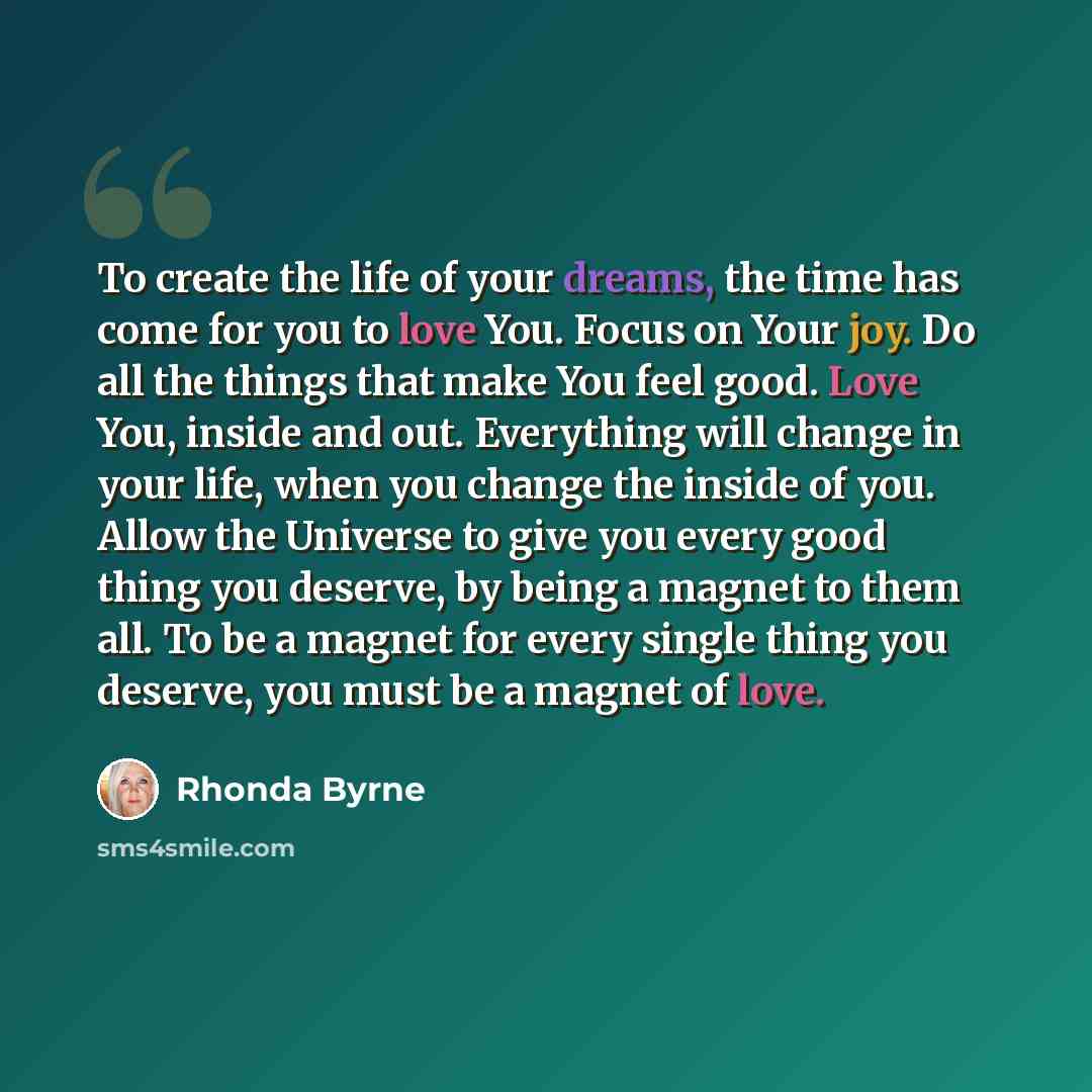 “To create the life of your dreams, the time has come for you to love You. Focus on Your joy. Do all the things that make You feel good. Love You, inside and out. Everything will change in your life, when you change the inside of you. Allow the Universe to give you every good thing you deserve, by…” quote by Rhonda Byrne