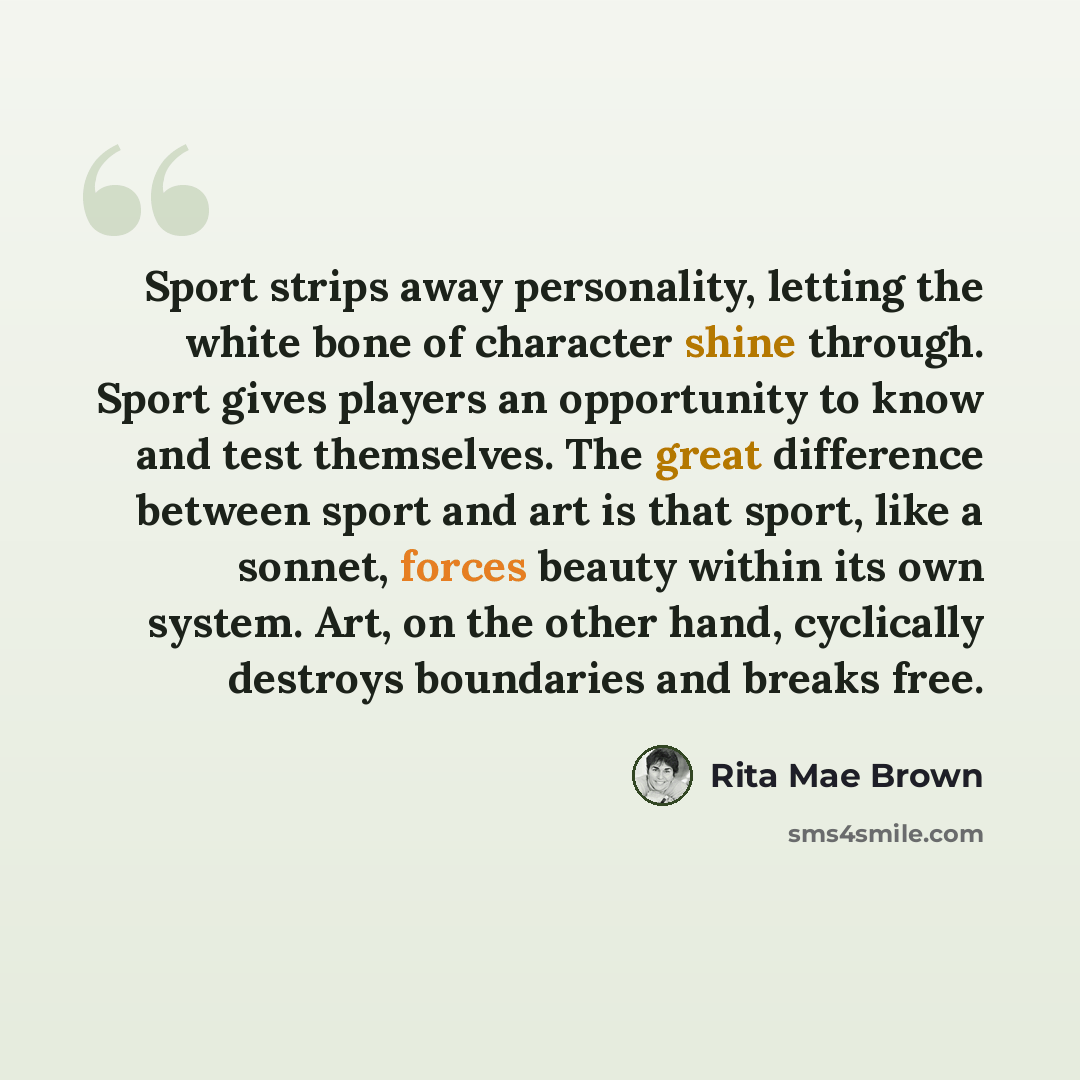 “Sport strips away personality, letting the white bone of character shine through. Sport gives players an opportunity to know and test themselves. The great difference between sport and art is that sport, like a sonnet, forces beauty within its own system. Art, on the other hand, cyclically…” quote by Rita Mae Brown