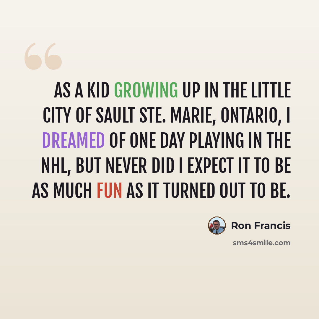 “As a kid growing up in the little city of Sault Ste. Marie, Ontario, I dreamed of one day playing in the NHL, but never did I expect it to be as much fun as it turned out to be.” quote by Ron Francis
