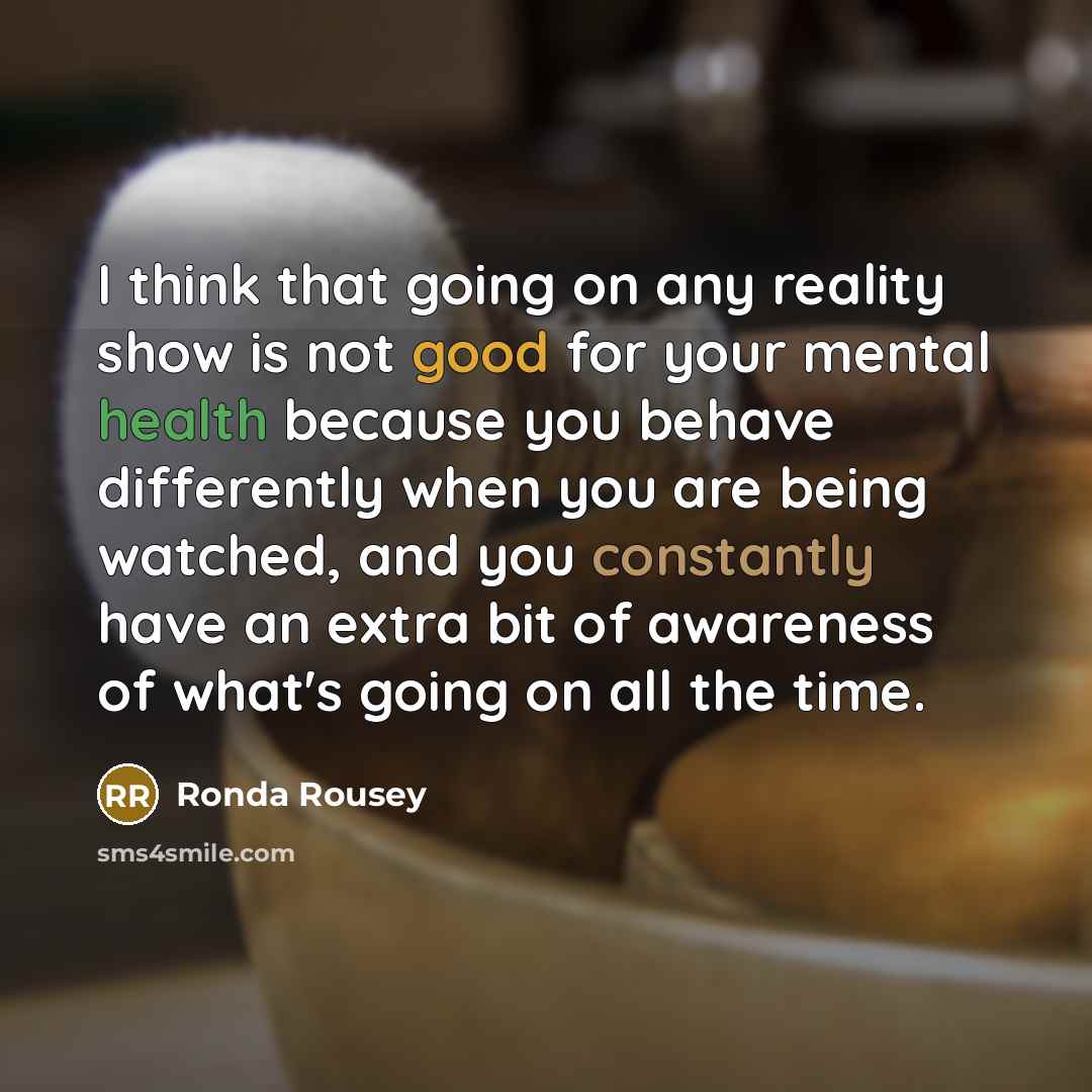 “I think that going on any reality show is not good for your mental health because you behave differently when you are being watched, and you constantly have an extra bit of awareness of what's going on all the time.” quote by Ronda Rousey