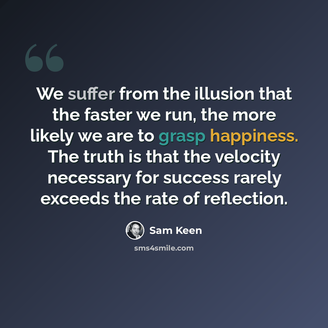 “We suffer from the illusion that the faster we run, the more likely we are to grasp happiness. The truth is that the velocity necessary for success rarely exceeds the rate of reflection.” quote by Sam Keen