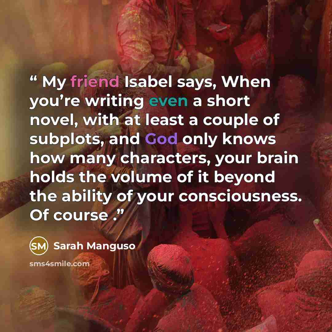 “My friend Isabel says, When you’re writing even a short novel, with at least a couple of subplots, and God only knows how many characters, your brain holds the volume of it beyond the ability of your consciousness. Of course .” quote by Sarah Manguso