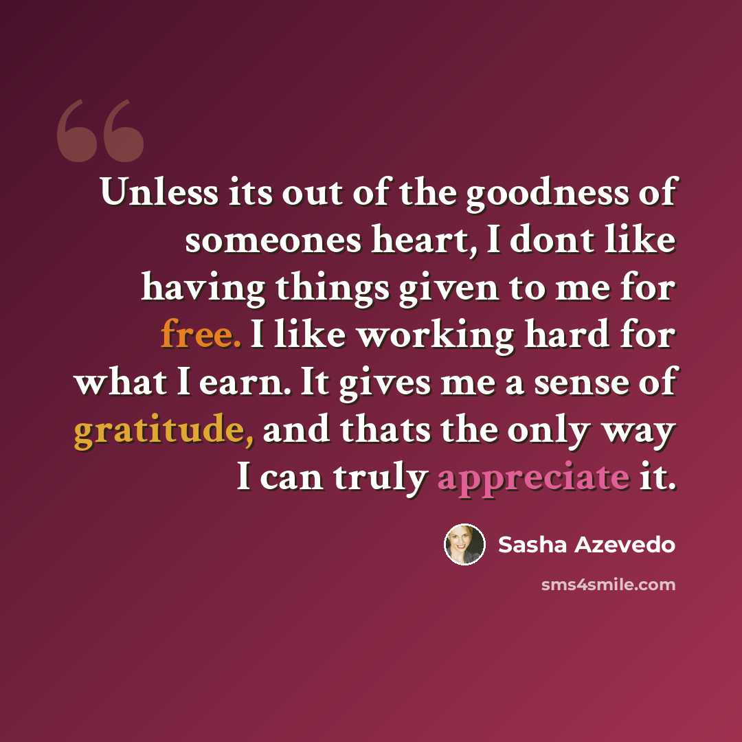 “Unless its out of the goodness of someones heart, I dont like having things given to me for free. I like working hard for what I earn. It gives me a sense of gratitude, and thats the only way I can truly appreciate it.” quote by Sasha Azevedo