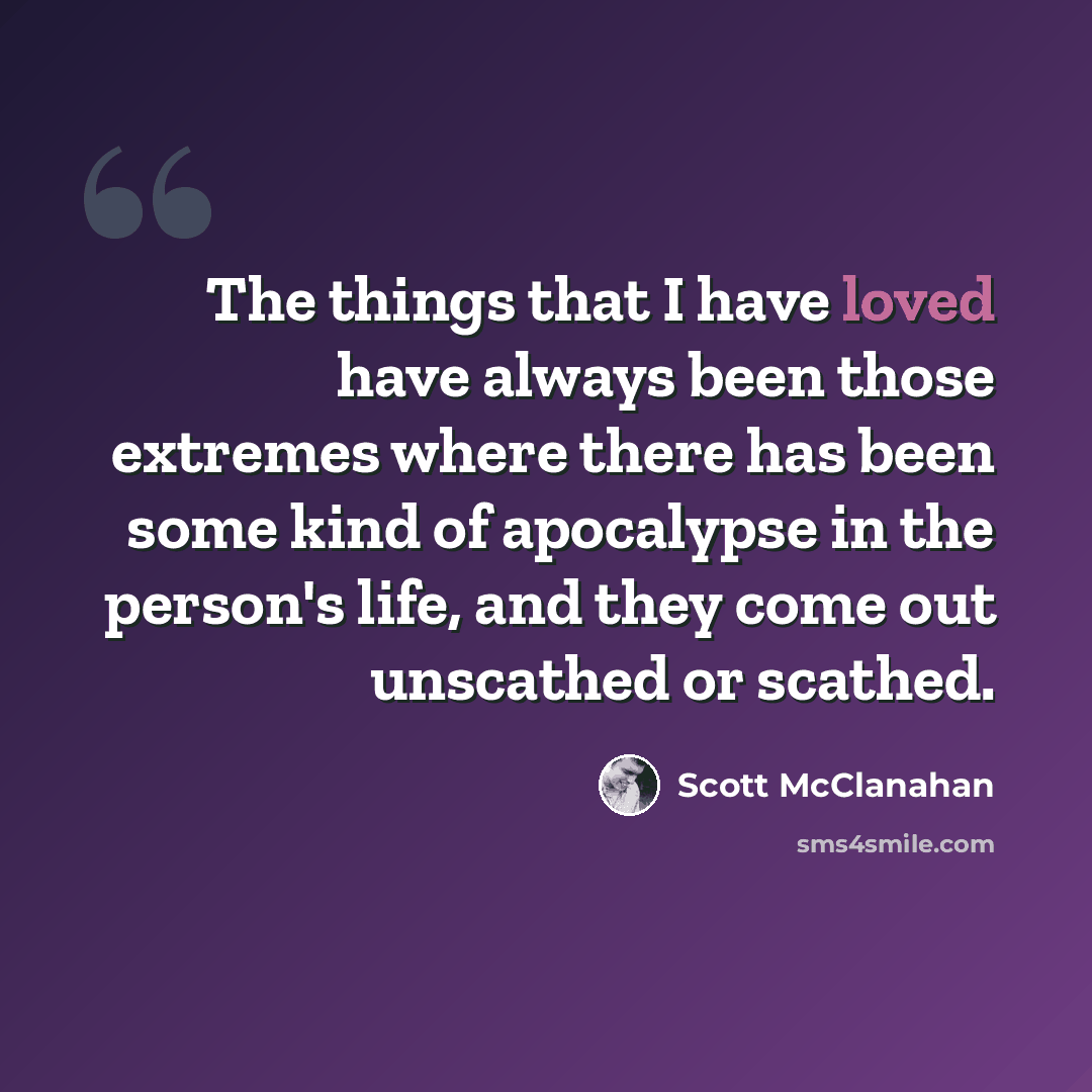 “The things that I have loved have always been those extremes where there has been some kind of apocalypse in the person's life, and they come out unscathed or scathed.” quote by Scott McClanahan