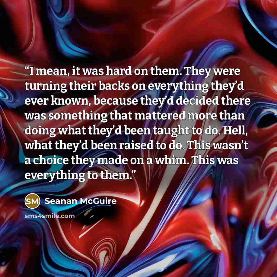 “I mean, it was hard on them. They were turning their backs on everything they’d ever known, because they’d decided there was something that mattered more than doing what they’d been taught to do. Hell, what they’d been raised to do. This wasn’t a choice they made on a whim. This was everything to…” quote by Seanan McGuire
