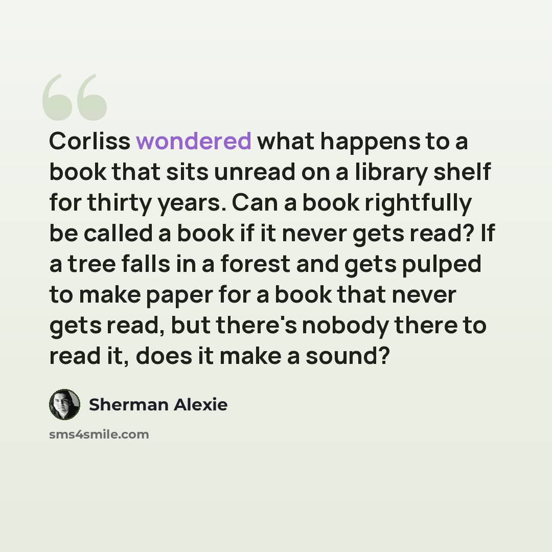 “Corliss wondered what happens to a book that sits unread on a library shelf for thirty years. Can a book rightfully be called a book if it never gets read? If a tree falls in a forest and gets pulped to make paper for a book that never gets read, but there's nobody there to read it, does it make a…” quote by Sherman Alexie