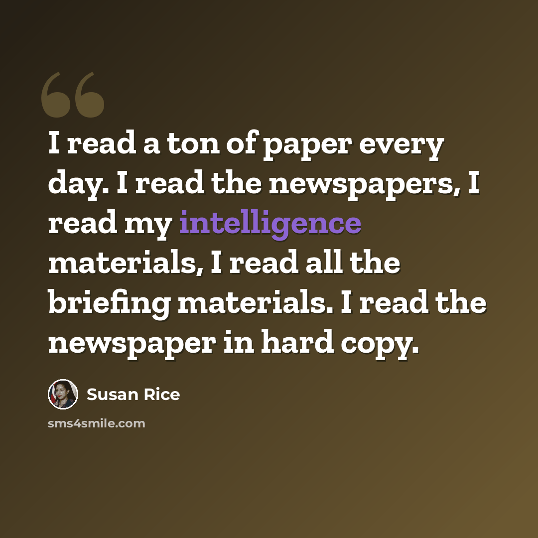 “I read a ton of paper every day. I read the newspapers, I read my intelligence materials, I read all the briefing materials. I read the newspaper in hard copy.” quote by Susan Rice