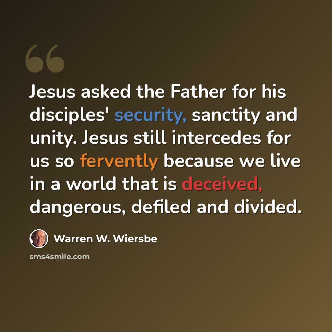 “Jesus asked the Father for his disciples' security, sanctity and unity. Jesus still intercedes for us so fervently because we live in a world that is deceived, dangerous, defiled and divided.” quote by Warren W. Wiersbe