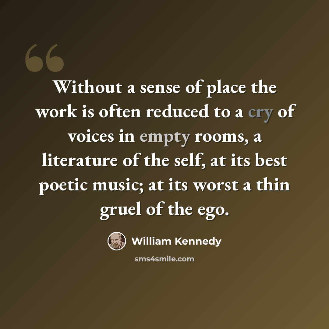 “Without a sense of place the work is often reduced to a cry of voices in empty rooms, a literature of the self, at its best poetic music; at its worst a thin gruel of the ego.” quote by William Kennedy