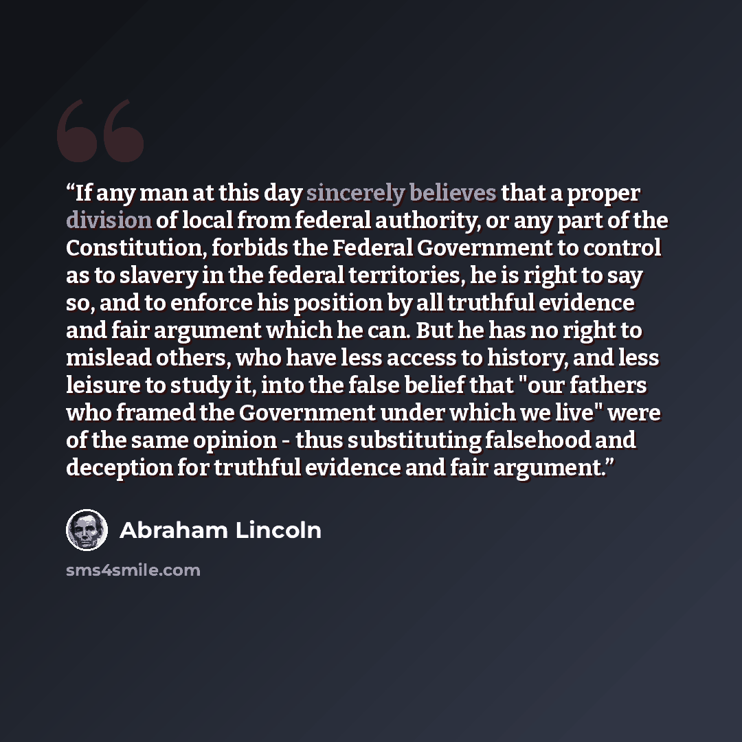 “If any man at this day sincerely believes that a proper division of local from federal authority, or any part of the Constitution, forbids the Federal Government to control as to slavery in the federal territories, he is right to say so, and to enforce his position by all truthful evidence and…” quote by Abraham Lincoln