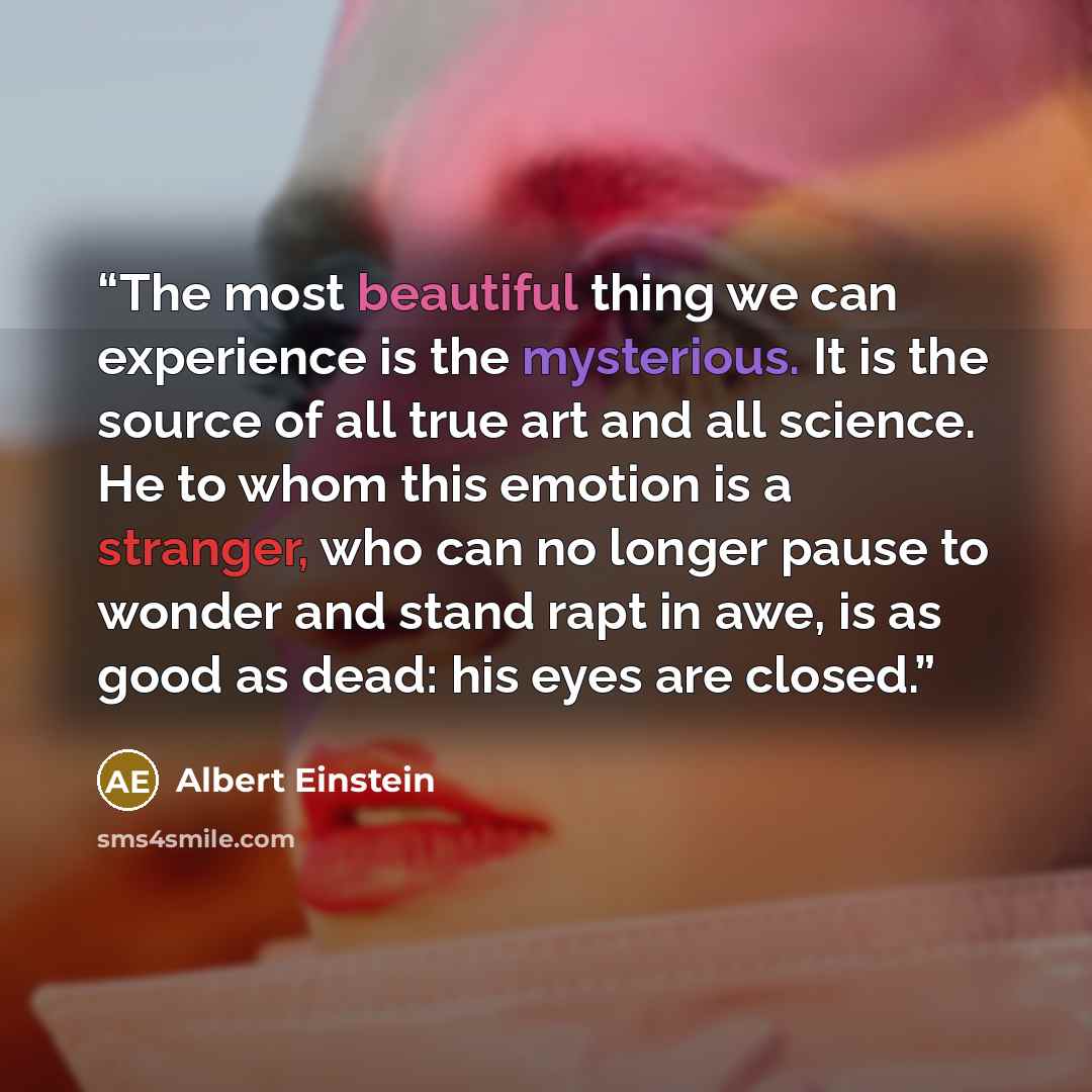 “The most beautiful thing we can experience is the mysterious. It is the source of all true art and all science. He to whom this emotion is a stranger, who can no longer pause to wonder and stand rapt in awe, is as good as dead: his eyes are closed.” quote by Albert Einstein