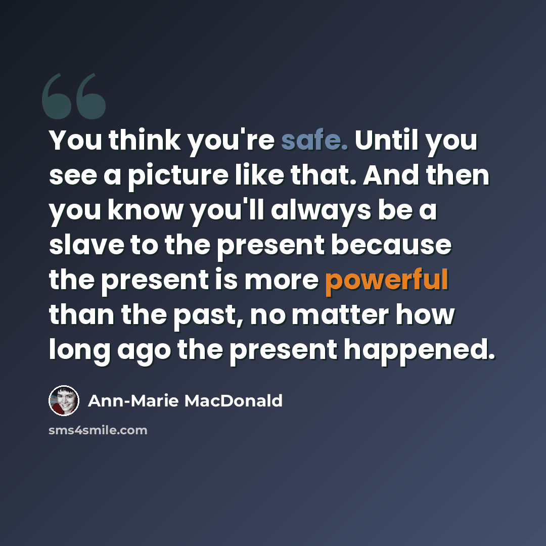 “You think you're safe. Until you see a picture like that. And then you know you'll always be a slave to the present because the present is more powerful than the past, no matter how long ago the present happened.” quote by Ann-Marie MacDonald