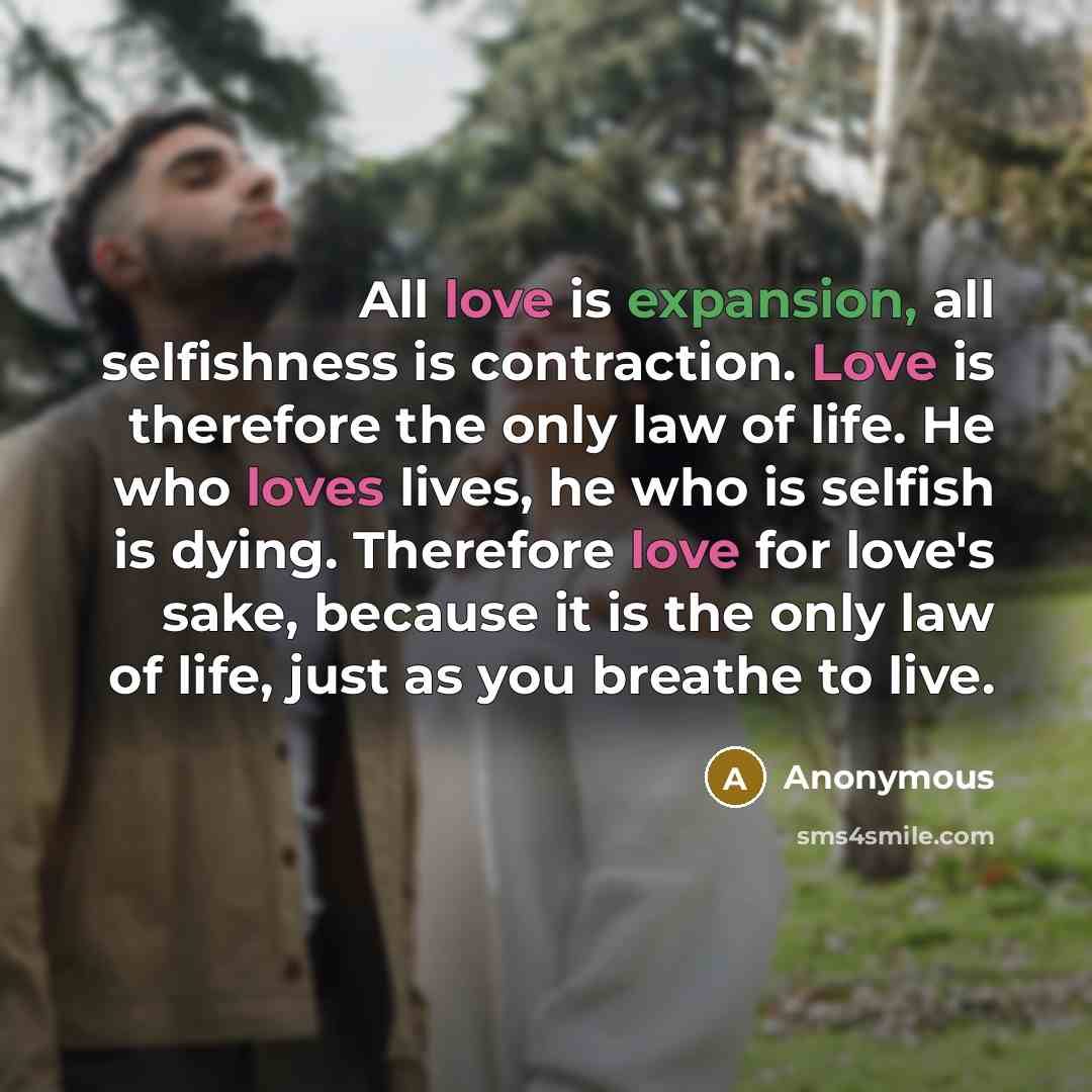 “All love is expansion, all selfishness is contraction. Love is therefore the only law of life. He who loves lives, he who is selfish is dying. Therefore love for love's sake, because it is the only law of life, just as you breathe to live.” quote by Anonymous